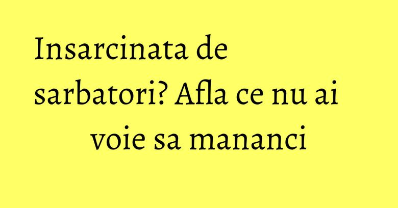 Insarcinata de sarbatori? Afla ce nu ai voie sa mananci