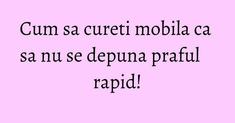 Cum sa cureti mobila ca sa nu se depuna praful rapid! Cum sa cureti mobila ca sa nu se depuna praful rapid!