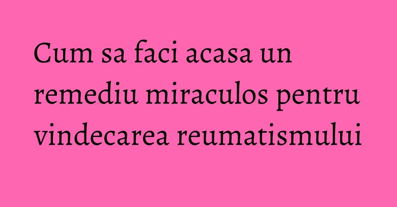 Cum sa faci acasa un remediu miraculos pentru vindecarea reumatismului Cum sa faci acasa un remediu miraculos pentru vindecarea reumatismului
