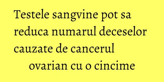 Testele sangvine pot sa reduca numarul deceselor cauzate de cancerul ovarian cu o cincime