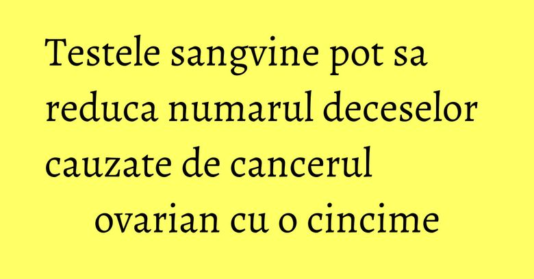 Testele sangvine pot sa reduca numarul deceselor cauzate de cancerul ovarian cu o cincime Testele sangvine pot sa reduca numarul deceselor cauzate de cancerul ovarian cu o cincime