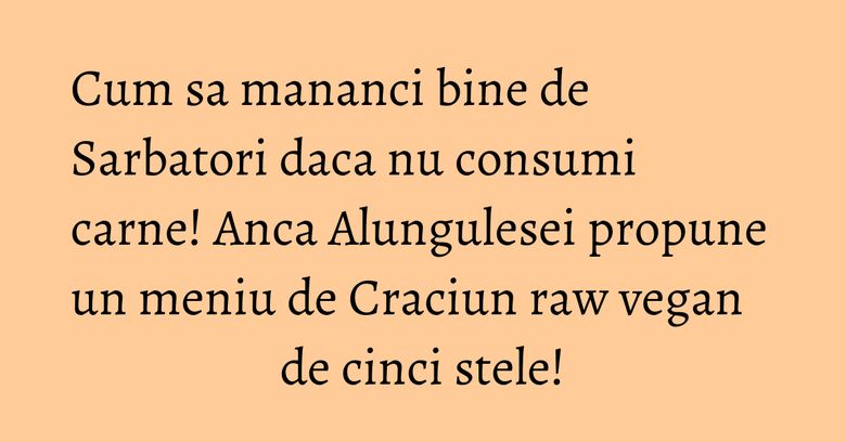 Cum sa mananci bine de Sarbatori daca nu consumi carne! Anca Alungulesei propune un meniu de Craciun raw vegan de cinci stele!
