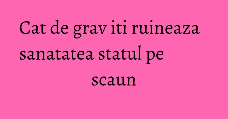 Cat de grav iti ruineaza sanatatea statul pe scaun Cat de grav iti ruineaza sanatatea statul pe scaun
