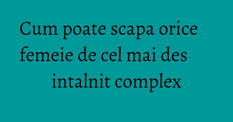 Cum poate scapa orice femeie de cel mai des intalnit complex