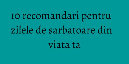 10 recomandari pentru zilele de sarbatoare din viata ta