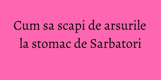 Cum sa scapi de arsurile la stomac de Sarbatori