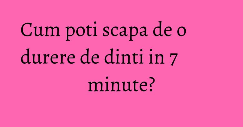 Cum poti scapa de o durere de dinti in 7 minute?