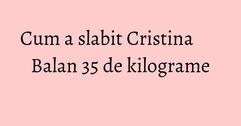 Cum a slabit Cristina Balan 35 de kilograme Cum a slabit Cristina Balan 35 de kilograme