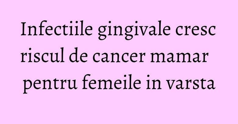 Infectiile gingivale cresc riscul de cancer mamar pentru femeile in varsta