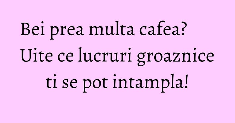Bei prea multa cafea? Uite ce lucruri groaznice ti se pot intampla! Bei prea multa cafea? Uite ce lucruri groaznice ti se pot intampla!