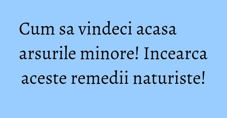 Cum sa vindeci acasa arsurile minore! Incearca aceste remedii naturiste!