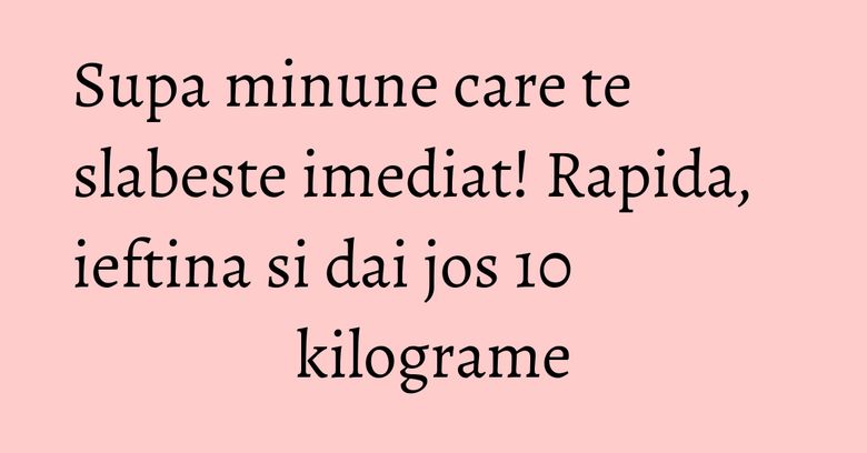 Supa minune care te slabeste imediat! Rapida, ieftina si dai jos 10 kilograme