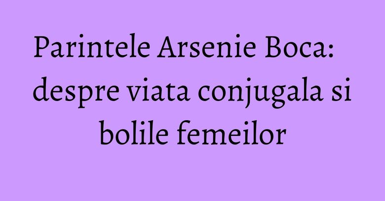 Parintele Arsenie Boca: despre viata conjugala si bolile femeilor Parintele Arsenie Boca: despre viata conjugala si bolile femeilor