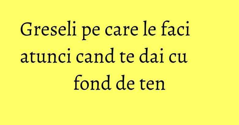 Greseli pe care le faci atunci cand te dai cu fond de ten Greseli pe care le faci atunci cand te dai cu fond de ten