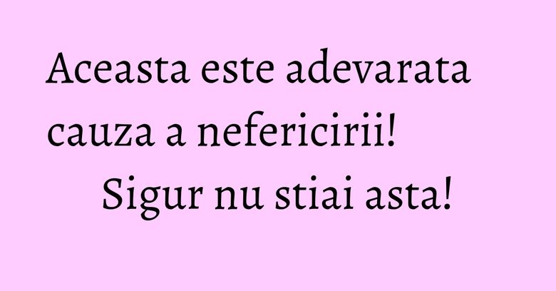 Aceasta este adevarata cauza a nefericirii! Sigur nu stiai asta!
