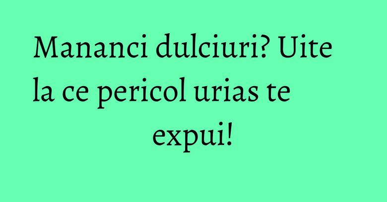 Mananci dulciuri? Uite la ce pericol urias te expui! Mananci dulciuri? Uite la ce pericol urias te expui!