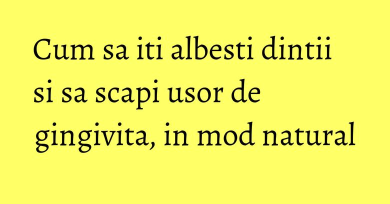 Cum sa iti albesti dintii si sa scapi usor de gingivita, in mod natural Cum sa iti albesti dintii si sa scapi usor de gingivita, in mod natural