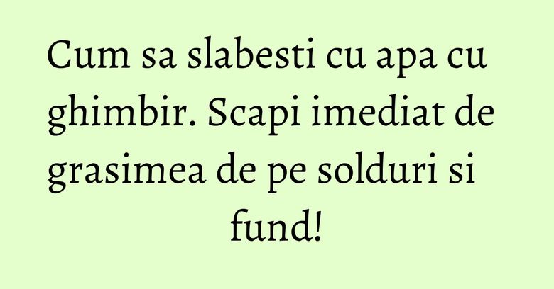 Cum sa slabesti cu apa cu ghimbir. Scapi imediat de grasimea de pe solduri si fund!