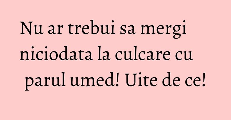 Nu ar trebui sa mergi niciodata la culcare cu parul umed! Uite de ce!