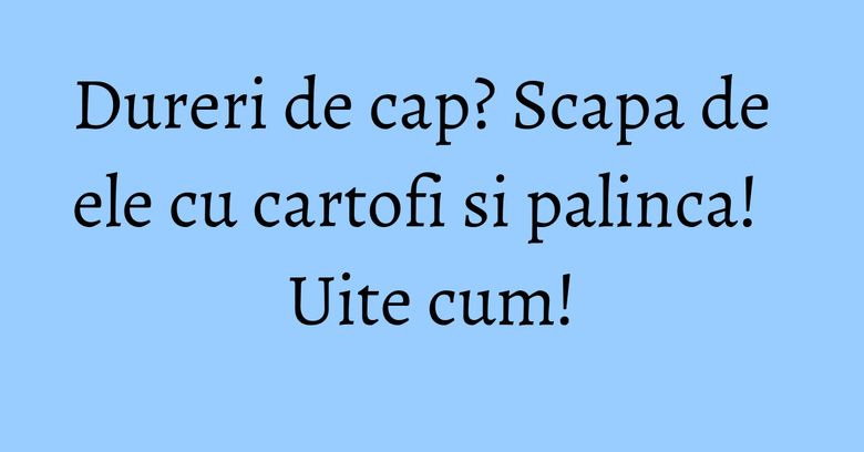 Dureri de cap? Scapa de ele cu cartofi si palinca! Uite cum! Dureri de cap? Scapa de ele cu cartofi si palinca! Uite cum!