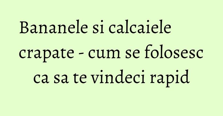 Bananele si calcaiele crapate - cum se folosesc ca sa te vindeci rapid