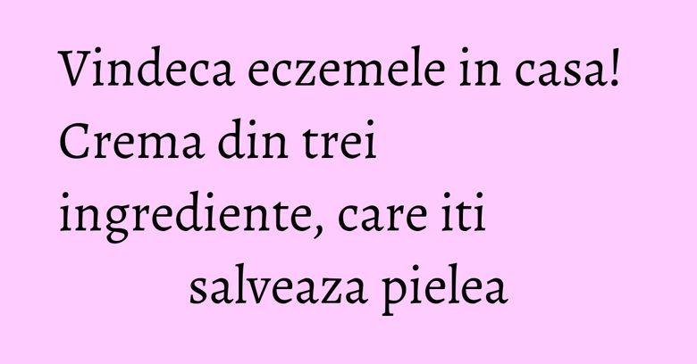 Vindeca eczemele in casa! Crema din trei ingrediente, care iti salveaza pielea