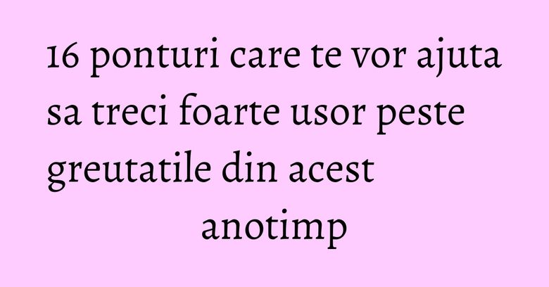 16 ponturi care te vor ajuta sa treci foarte usor peste greutatile din acest anotimp