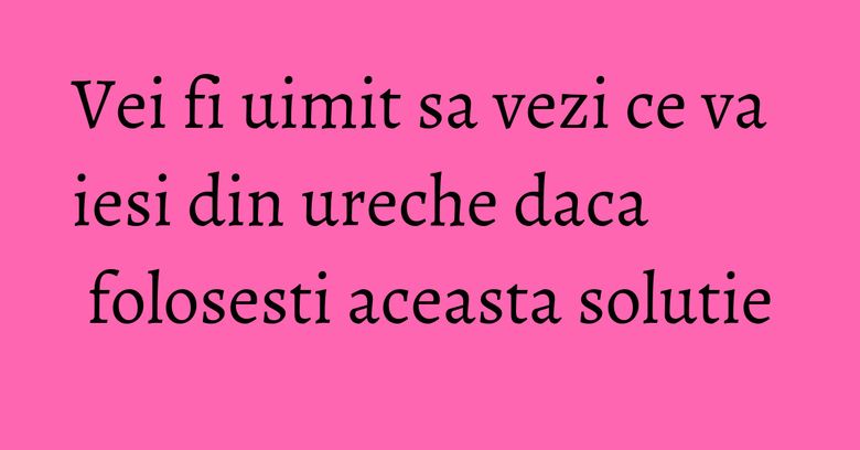 Vei fi uimit sa vezi ce va iesi din ureche daca folosesti aceasta solutie