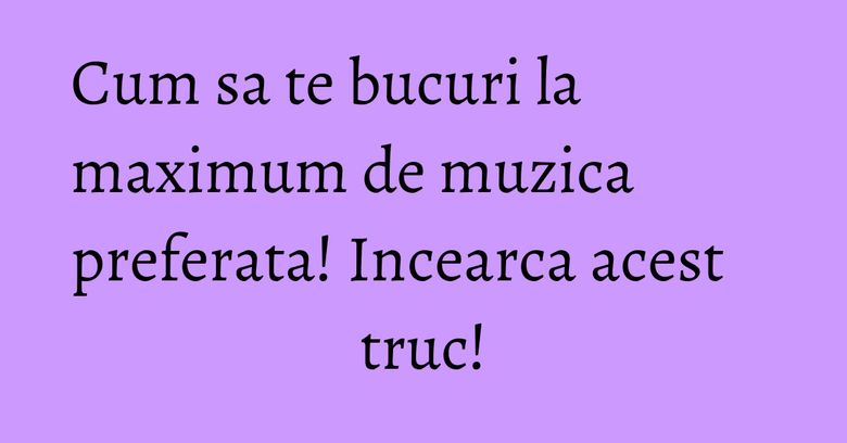 Cum sa te bucuri la maximum de muzica preferata! Incearca acest truc!
