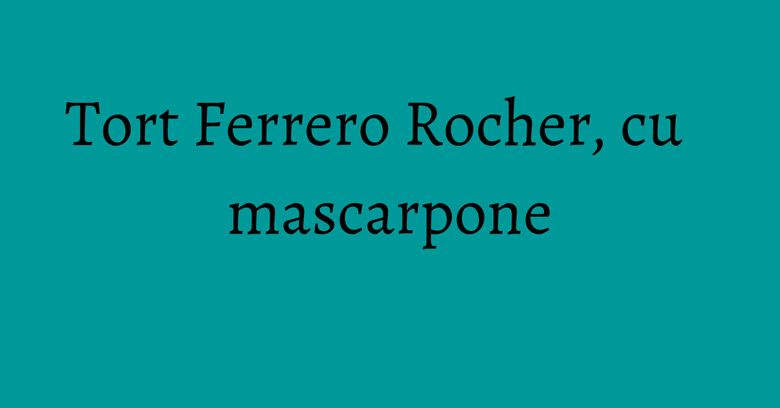 Tort Ferrero Rocher, cu mascarpone Tort Ferrero Rocher, cu mascarpone