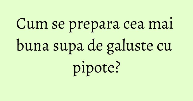 Cum se prepara cea mai buna supa de galuste cu pipote?