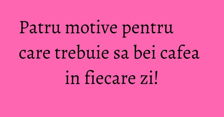 Patru motive pentru care trebuie sa bei cafea in fiecare zi!