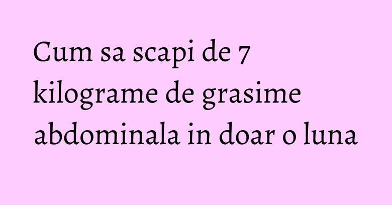 Cum sa scapi de 7 kilograme de grasime abdominala in doar o luna