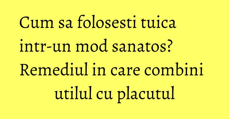 Cum sa folosesti tuica intr-un mod sanatos? Remediul in care combini utilul cu placutul Cum sa folosesti tuica intr-un mod sanatos? Remediul in care combini utilul cu placutul
