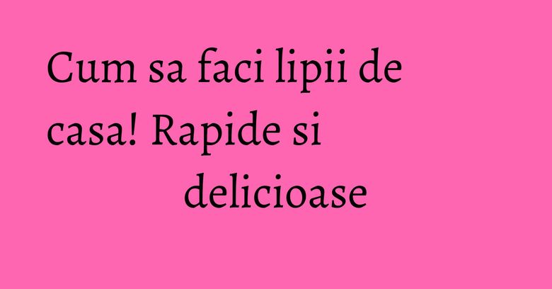 Cum sa faci lipii de casa! Rapide si delicioase