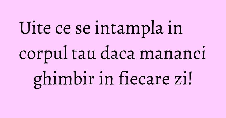 Uite ce se intampla in corpul tau daca mananci ghimbir in fiecare zi!