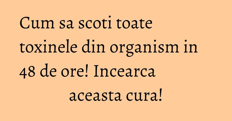Cum sa scoti toate toxinele din organism in 48 de ore! Incearca aceasta cura!