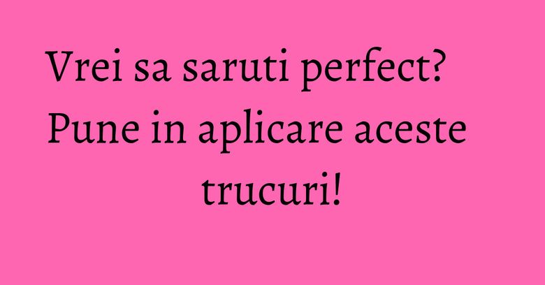 Vrei sa saruti perfect? Pune in aplicare aceste trucuri! Vrei sa saruti perfect? Pune in aplicare aceste trucuri!