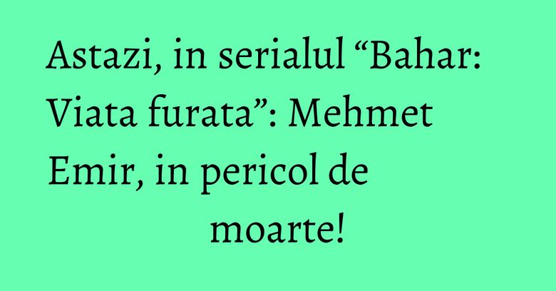 Astazi, in serialul “Bahar: Viata furata”: Mehmet Emir, in pericol de moarte! Astazi, in serialul “Bahar: Viata furata”: Mehmet Emir, in pericol de moarte!