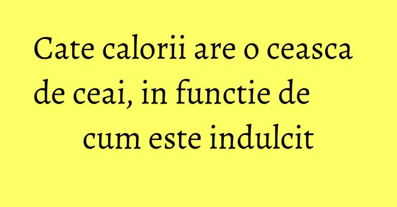 Cate calorii are o ceasca de ceai, in functie de cum este indulcit
