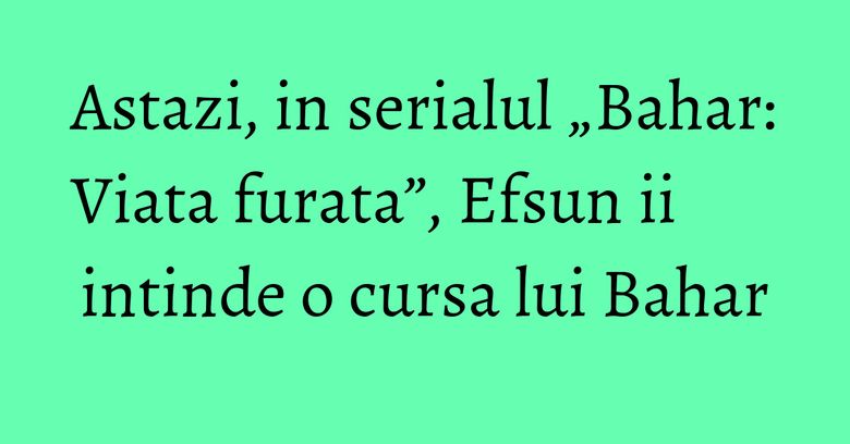 Astazi, in serialul „Bahar: Viata furata”, Efsun ii intinde o cursa lui Bahar