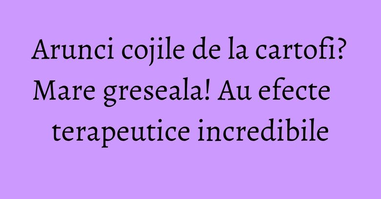 Arunci cojile de la cartofi? Mare greseala! Au efecte terapeutice incredibile Arunci cojile de la cartofi? Mare greseala! Au efecte terapeutice incredibile