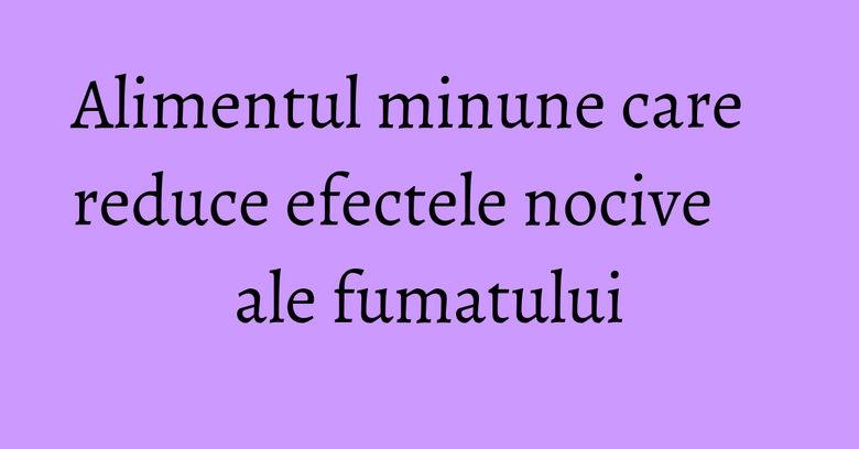Alimentul minune care reduce efectele nocive ale fumatului