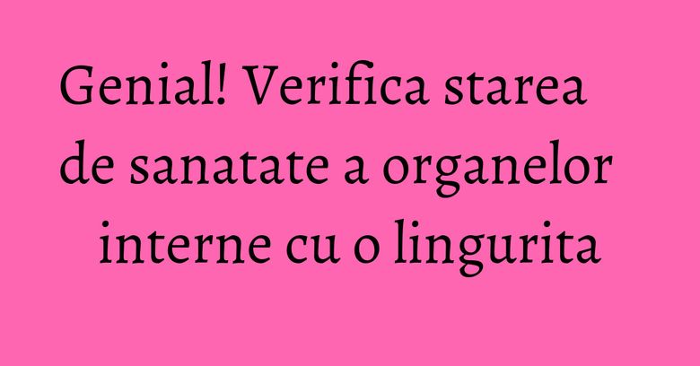 Genial! Verifica starea de sanatate a organelor interne cu o lingurita