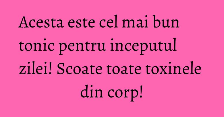 Acesta este cel mai bun tonic pentru inceputul zilei! Scoate toate toxinele din corp!