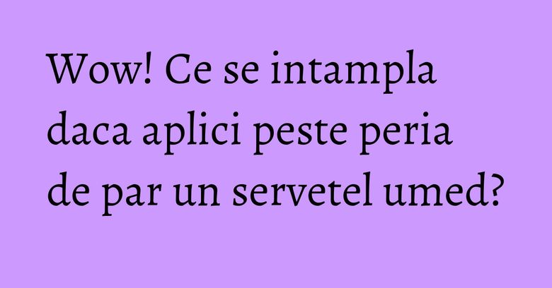 Wow! Ce se intampla daca aplici peste peria de par un servetel umed? Wow! Ce se intampla daca aplici peste peria de par un servetel umed?