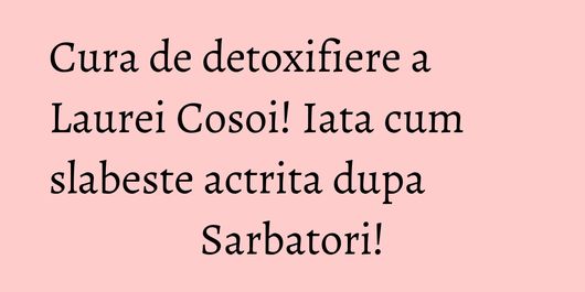Cura de detoxifiere a Laurei Cosoi! Iata cum slabeste actrita dupa Sarbatori!