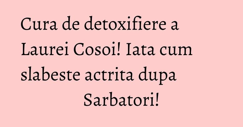 Cura de detoxifiere a Laurei Cosoi! Iata cum slabeste actrita dupa Sarbatori!