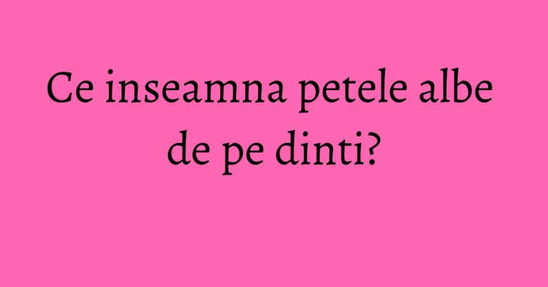 Ce inseamna petele albe de pe dinti?
