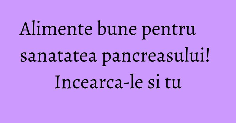 Alimente bune pentru sanatatea pancreasului! Incearca-le si tu Alimente bune pentru sanatatea pancreasului! Incearca-le si tu